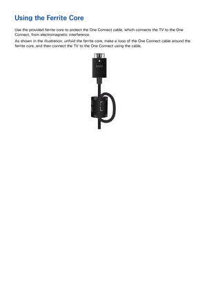 Page 1912
Using the Ferrite Core
Use the provided ferrite core to protect the One Connect cable, which connects the TV to the One 
Connect, from electromagnetic interference.
As shown in the illustration, unfold the ferrite core, make a loop of the One Connect cable around the 
ferrite core, and then connect the TV to the One Connect using the cable. 